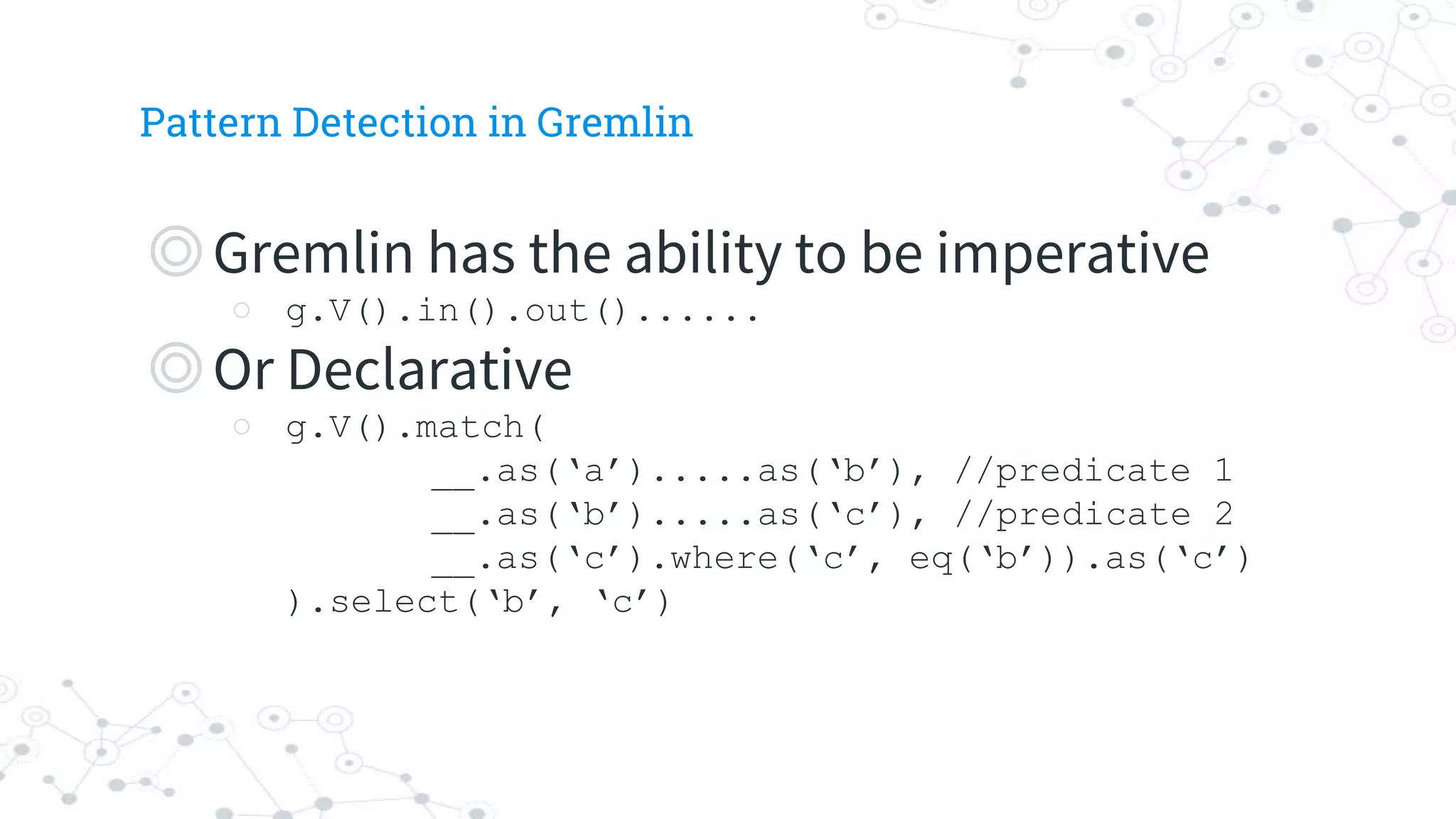 Pattern Detection in Gremlin
◎Gremlin has the ability to be imperative
○ g.V().in().out()......
◎Or Declarative
○ g.V().match(
__.as(‘a’).....as(‘b’), //predicate 1
__.as(‘b’).....as(‘c’), //predicate 2
__.as(‘c’).where(‘c’, eq(‘b’)).as(‘c’)
).select(‘b’, ‘c’)
 