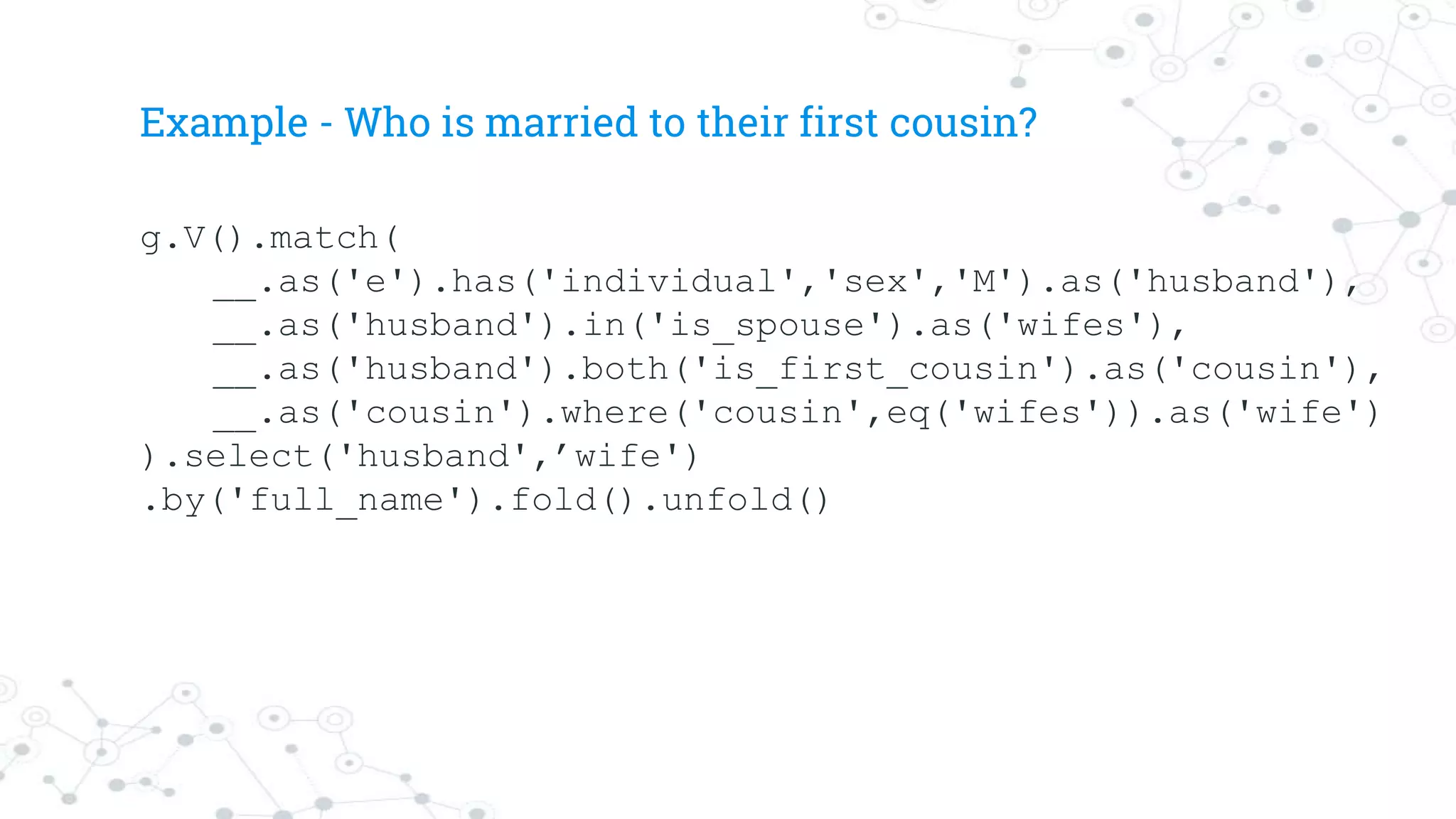 Example - Who is married to their first cousin?
g.V().match(
__.as('e').has('individual','sex','M').as('husband'),
__.as('husband').in('is_spouse').as('wifes'),
__.as('husband').both('is_first_cousin').as('cousin'),
__.as('cousin').where('cousin',eq('wifes')).as('wife')
).select('husband',’wife')
.by('full_name').fold().unfold()
 