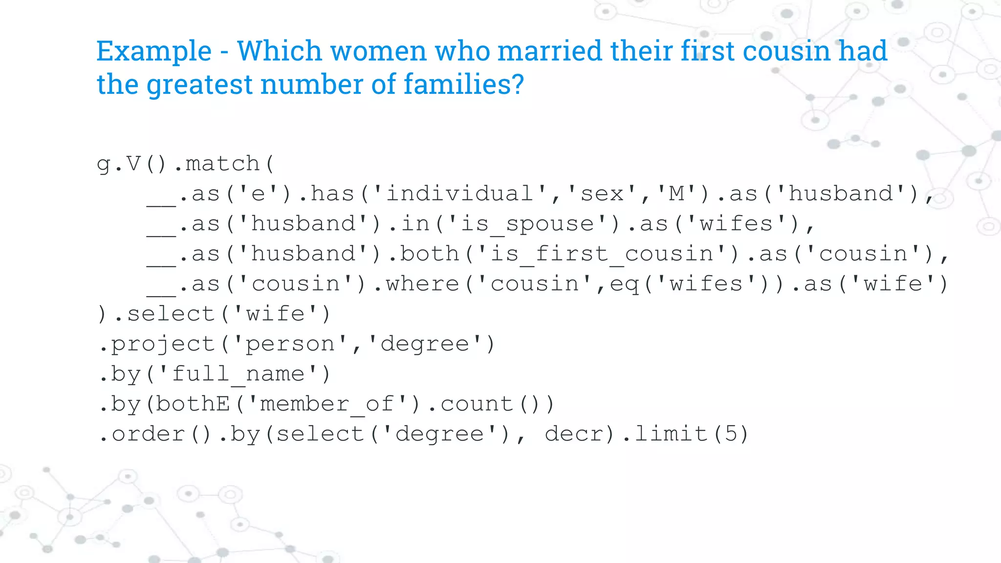 Example - Which women who married their first cousin had
the greatest number of families?
g.V().match(
__.as('e').has('individual','sex','M').as('husband'),
__.as('husband').in('is_spouse').as('wifes'),
__.as('husband').both('is_first_cousin').as('cousin'),
__.as('cousin').where('cousin',eq('wifes')).as('wife')
).select('wife')
.project('person','degree')
.by('full_name')
.by(bothE('member_of').count())
.order().by(select('degree'), decr).limit(5)
 