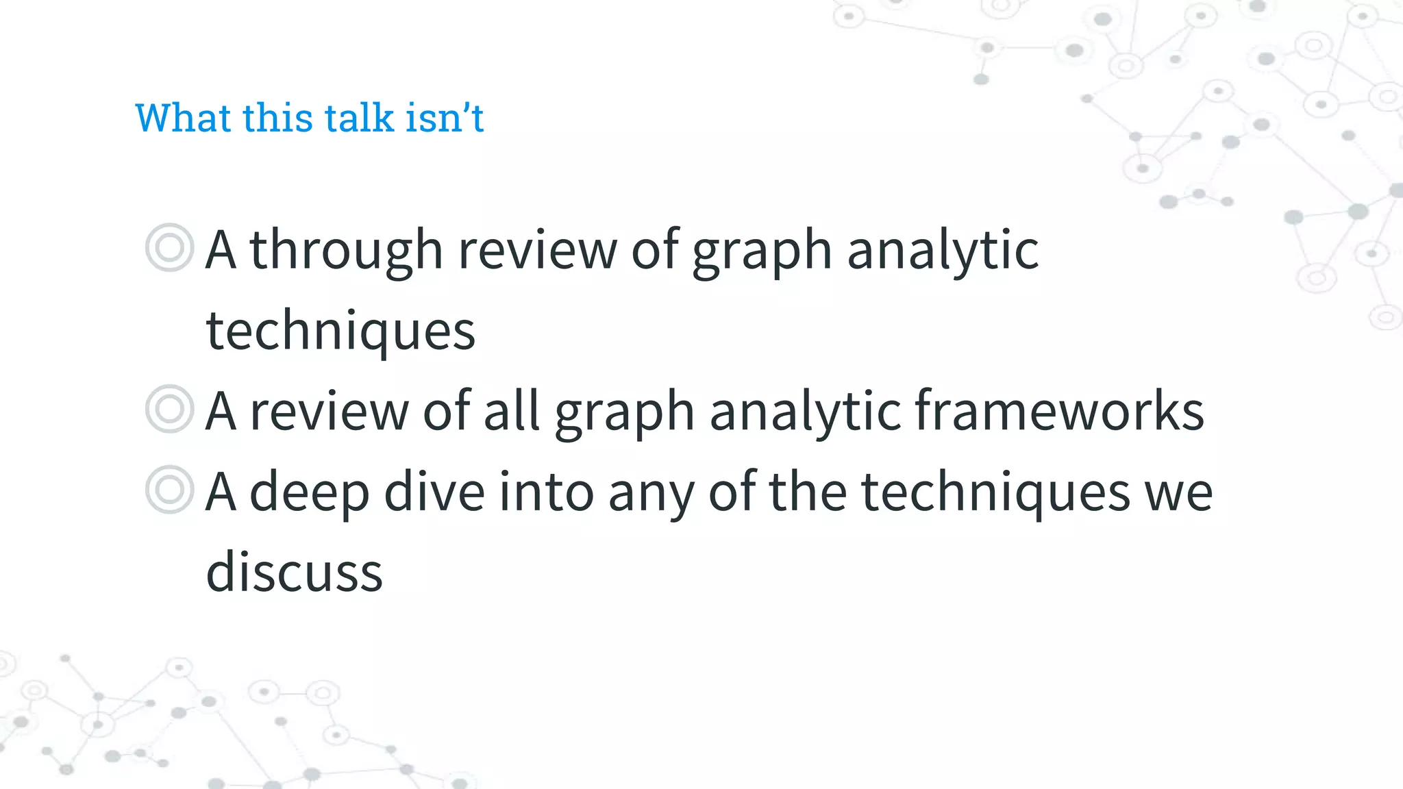 What this talk isn’t
◎A through review of graph analytic
techniques
◎A review of all graph analytic frameworks
◎A deep dive into any of the techniques we
discuss
 