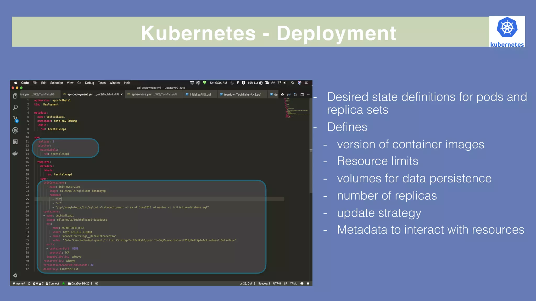 Kubernetes - Deployment
- Desired state definitions for pods and
replica sets
- Defines
- version of container images
- Resource limits
- volumes for data persistence
- number of replicas
- update strategy
- Metadata to interact with resources
 
