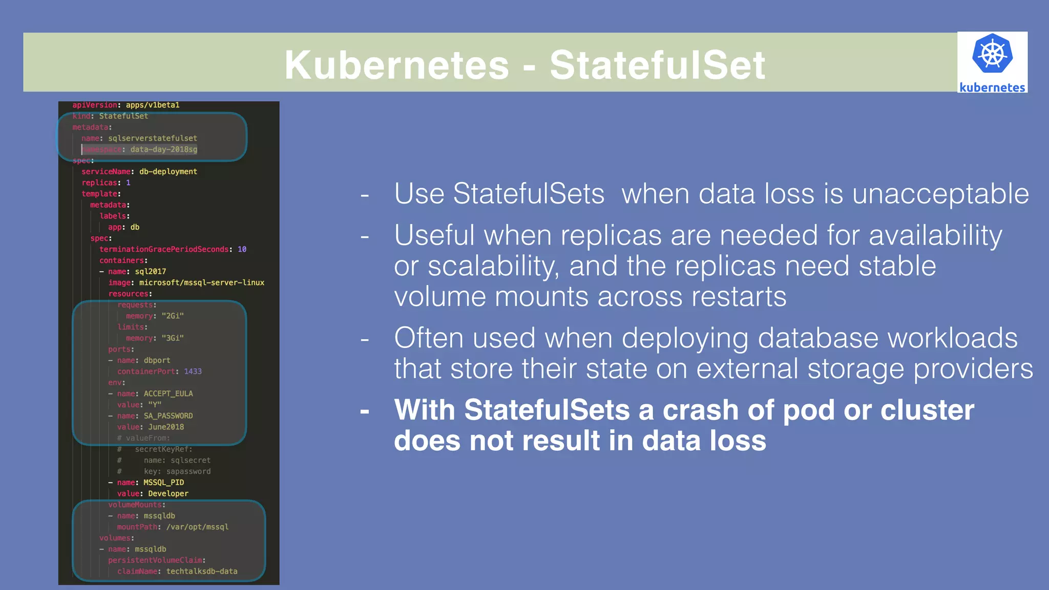 Kubernetes - StatefulSet
- Use StatefulSets when data loss is unacceptable
- Useful when replicas are needed for availability
or scalability, and the replicas need stable
volume mounts across restarts
- Often used when deploying database workloads
that store their state on external storage providers
- With StatefulSets a crash of pod or cluster
does not result in data loss
 