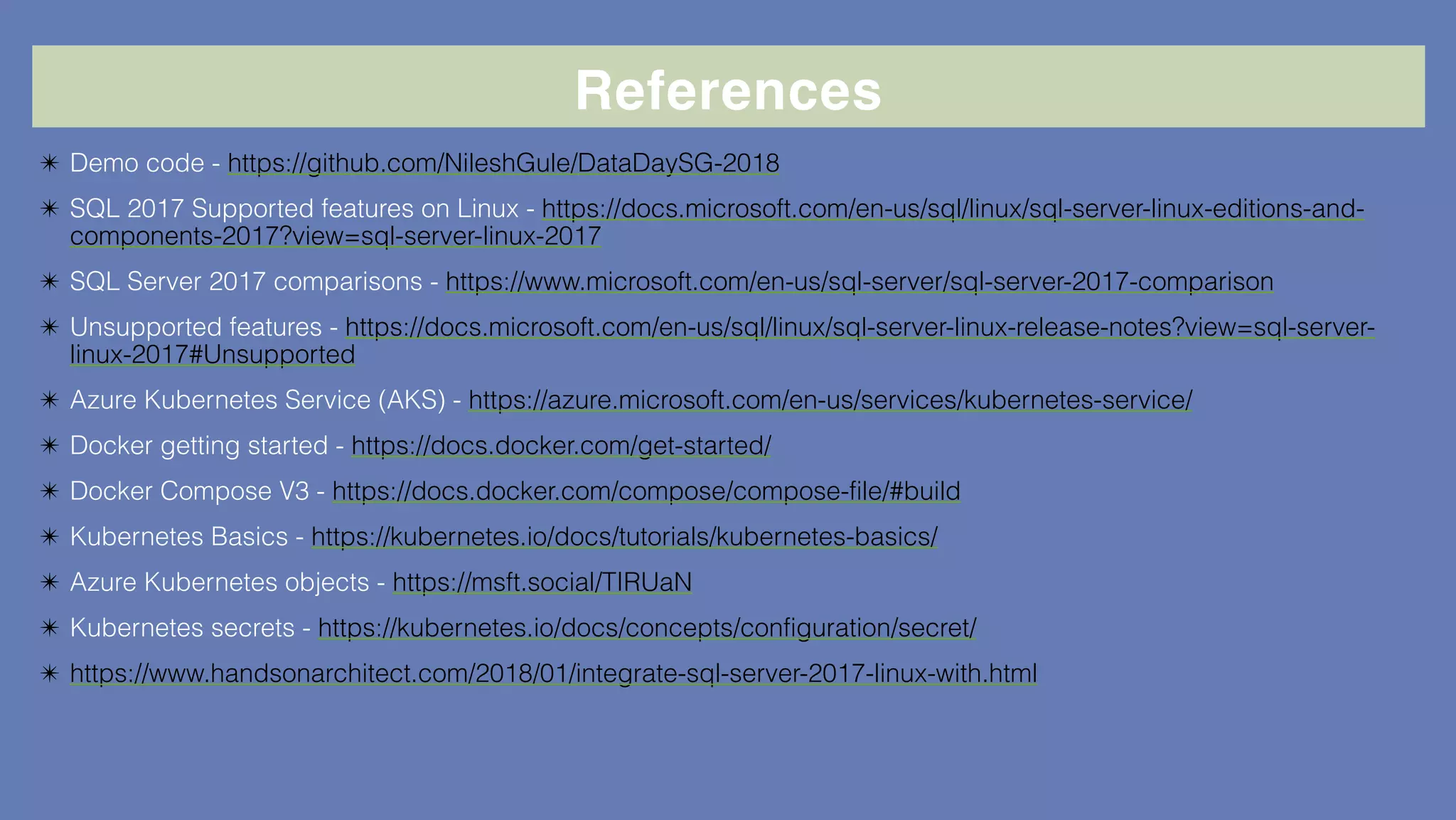 References
✴ Demo code - https://github.com/NileshGule/DataDaySG-2018
✴ SQL 2017 Supported features on Linux - https://docs.microsoft.com/en-us/sql/linux/sql-server-linux-editions-and-
components-2017?view=sql-server-linux-2017
✴ SQL Server 2017 comparisons - https://www.microsoft.com/en-us/sql-server/sql-server-2017-comparison
✴ Unsupported features - https://docs.microsoft.com/en-us/sql/linux/sql-server-linux-release-notes?view=sql-server-
linux-2017#Unsupported
✴ Azure Kubernetes Service (AKS) - https://azure.microsoft.com/en-us/services/kubernetes-service/
✴ Docker getting started - https://docs.docker.com/get-started/
✴ Docker Compose V3 - https://docs.docker.com/compose/compose-file/#build
✴ Kubernetes Basics - https://kubernetes.io/docs/tutorials/kubernetes-basics/
✴ Azure Kubernetes objects - https://msft.social/TIRUaN
✴ Kubernetes secrets - https://kubernetes.io/docs/concepts/configuration/secret/
✴ https://www.handsonarchitect.com/2018/01/integrate-sql-server-2017-linux-with.html
 