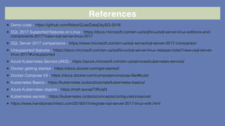 References
✴ Demo code - https://github.com/NileshGule/DataDaySG-2018
✴ SQL 2017 Supported features on Linux - https://docs.microsoft.com/en-us/sql/linux/sql-server-linux-editions-and-
components-2017?view=sql-server-linux-2017
✴ SQL Server 2017 comparisons - https://www.microsoft.com/en-us/sql-server/sql-server-2017-comparison
✴ Unsupported features - https://docs.microsoft.com/en-us/sql/linux/sql-server-linux-release-notes?view=sql-server-
linux-2017#Unsupported
✴ Azure Kubernetes Service (AKS) - https://azure.microsoft.com/en-us/services/kubernetes-service/
✴ Docker getting started - https://docs.docker.com/get-started/
✴ Docker Compose V3 - https://docs.docker.com/compose/compose-file/#build
✴ Kubernetes Basics - https://kubernetes.io/docs/tutorials/kubernetes-basics/
✴ Azure Kubernetes objects - https://msft.social/TIRUaN
✴ Kubernetes secrets - https://kubernetes.io/docs/concepts/configuration/secret/
✴ https://www.handsonarchitect.com/2018/01/integrate-sql-server-2017-linux-with.html
 
