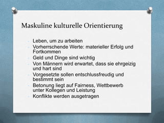 Maskuline kulturelle Orientierung

  - Leben, um zu arbeiten
  - Vorherrschende Werte: materieller Erfolg und
      Fortkommen
  -   Geld und Dinge sind wichtig
  -   Von Männern wird erwartet, dass sie ehrgeizig
      und hart sind
  -   Vorgesetzte sollen entschlussfreudig und
      bestimmt sein
  -   Betonung liegt auf Fairness, Wettbewerb
      unter Kollegen und Leistung
  -   Konflikte werden ausgetragen
 