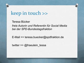 keep in touch >>
Teresa Bücker
freie Autorin und Referentin für Social Media
bei der SPD-Bundestagsfraktion

E-Mail >> teresa.buecker@spdfraktion.de

twitter >> @fraeulein_tessa
 