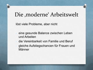 Die ‚moderne‘ Arbeitswelt
löst viele Probleme, aber nicht

- eine gesunde Balance zwischen Leben
  und Arbeiten
- die Vereinbarkeit von Familie und Beruf
- gleiche Aufstiegschancen für Frauen und
  Männer
 