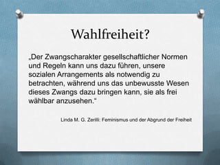 Wahlfreiheit?
„Der Zwangscharakter gesellschaftlicher Normen
und Regeln kann uns dazu führen, unsere
sozialen Arrangements als notwendig zu
betrachten, während uns das unbewusste Wesen
dieses Zwangs dazu bringen kann, sie als frei
wählbar anzusehen.“

         Linda M. G. Zerilli: Feminismus und der Abgrund der Freiheit
 