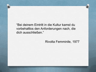 “Bei deinem Eintritt in die Kultur kamst du
vorbehaltlos den Anforderungen nach, die
dich ausschließen.”

                    Rivolta Femminile, 1977
 