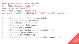 from	gensim.models	import	Doc2Vec		
fn	=	“item_document_vectors”		
model	=	Doc2Vec.load(fn)		
model.most_similar('pregnant')		
matches	=	list(filter(lambda	x:	'SENT_'	in	x[0],	matches))			
#	['...I	am	currently	23	weeks	pregnant...',		
#		'...I'm	now	10	weeks	pregnant...',		
#		'...not	showing	too	much	yet...',		
#		'...15	weeks	now.	Baby	bump...',		
#		'...6	weeks	post	partum!...',		
#		'...12	weeks	postpartum	and	am	nursing...',		
#		'...I	have	my	baby	shower	that...',		
#		'...am	still	breastfeeding...',		
#		'...I	would	love	an	outfit	for	a	baby	shower...']
sentence
search
 
