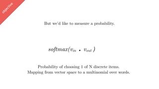 w
ord2vec
But we’d like to measure a probability.
softmax(vin . vout ∈ [-1,1])
Probability of choosing 1 of N discrete items.
Mapping from vector space to a multinomial over words.
objective
 