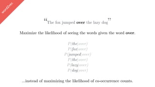 w
ord2vec
“The fox jumped over the lazy dog”
Maximize the likelihood of seeing the words given the word over.
P(the|over)
P(fox|over)
P(jumped|over)
P(the|over)
P(lazy|over)
P(dog|over)
…instead of maximizing the likelihood of co-occurrence counts.
 