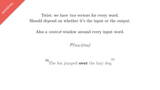 w
ord2vec
Twist: we have two vectors for every word.
Should depend on whether it’s the input or the output.
Also a context window around every input word.
“The fox jumped over the lazy dog”
P(vOUT|vIN)
 