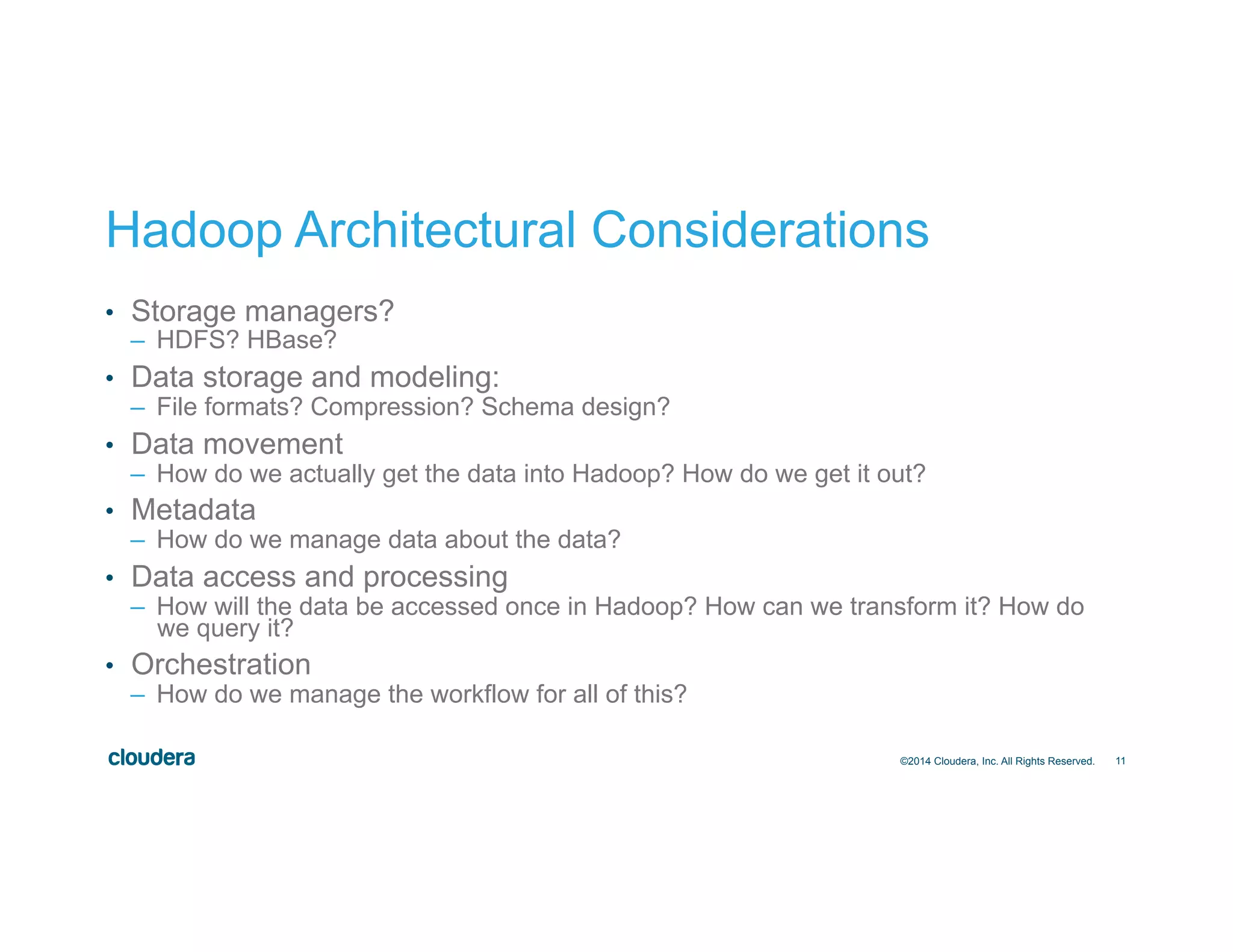 11
Hadoop Architectural Considerations
•  Storage managers?
–  HDFS? HBase?
•  Data storage and modeling:
–  File formats? Compression? Schema design?
•  Data movement
–  How do we actually get the data into Hadoop? How do we get it out?
•  Metadata
–  How do we manage data about the data?
•  Data access and processing
–  How will the data be accessed once in Hadoop? How can we transform it? How do
we query it?
•  Orchestration
–  How do we manage the workflow for all of this?
©2014 Cloudera, Inc. All Rights Reserved.
 