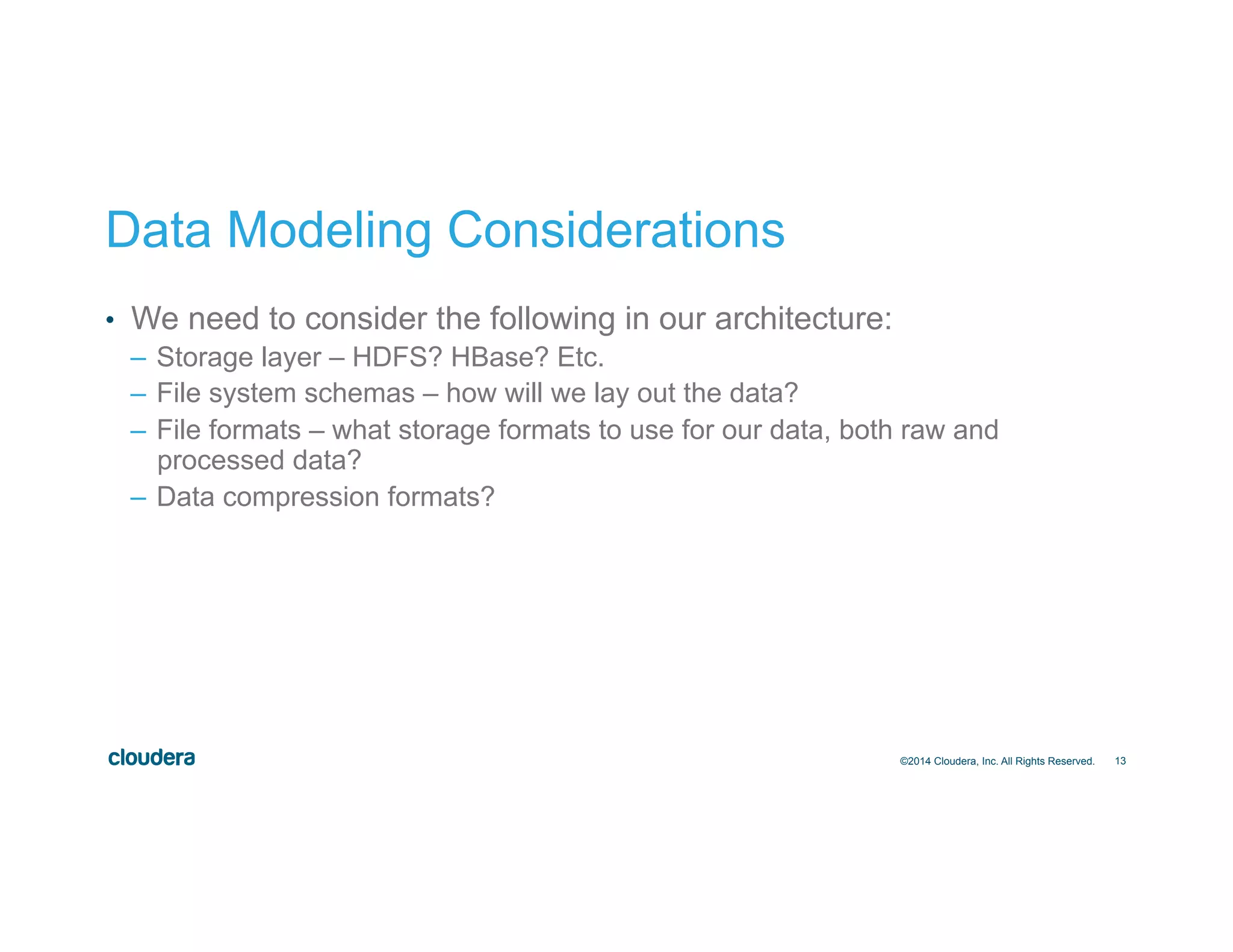 13
Data Modeling Considerations
•  We need to consider the following in our architecture:
–  Storage layer – HDFS? HBase? Etc.
–  File system schemas – how will we lay out the data?
–  File formats – what storage formats to use for our data, both raw and
processed data?
–  Data compression formats?
©2014 Cloudera, Inc. All Rights Reserved.
 