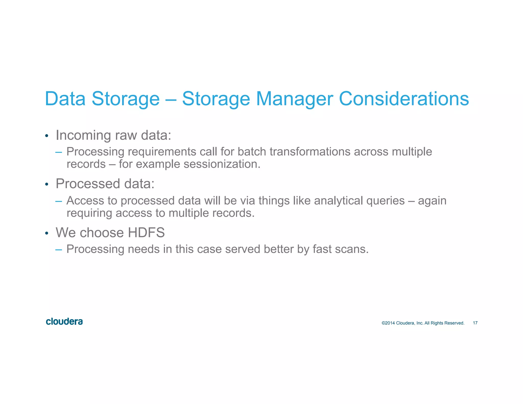 17
Data Storage – Storage Manager Considerations
•  Incoming raw data:
–  Processing requirements call for batch transformations across multiple
records – for example sessionization.
•  Processed data:
–  Access to processed data will be via things like analytical queries – again
requiring access to multiple records.
•  We choose HDFS
–  Processing needs in this case served better by fast scans.
©2014 Cloudera, Inc. All Rights Reserved.
 
