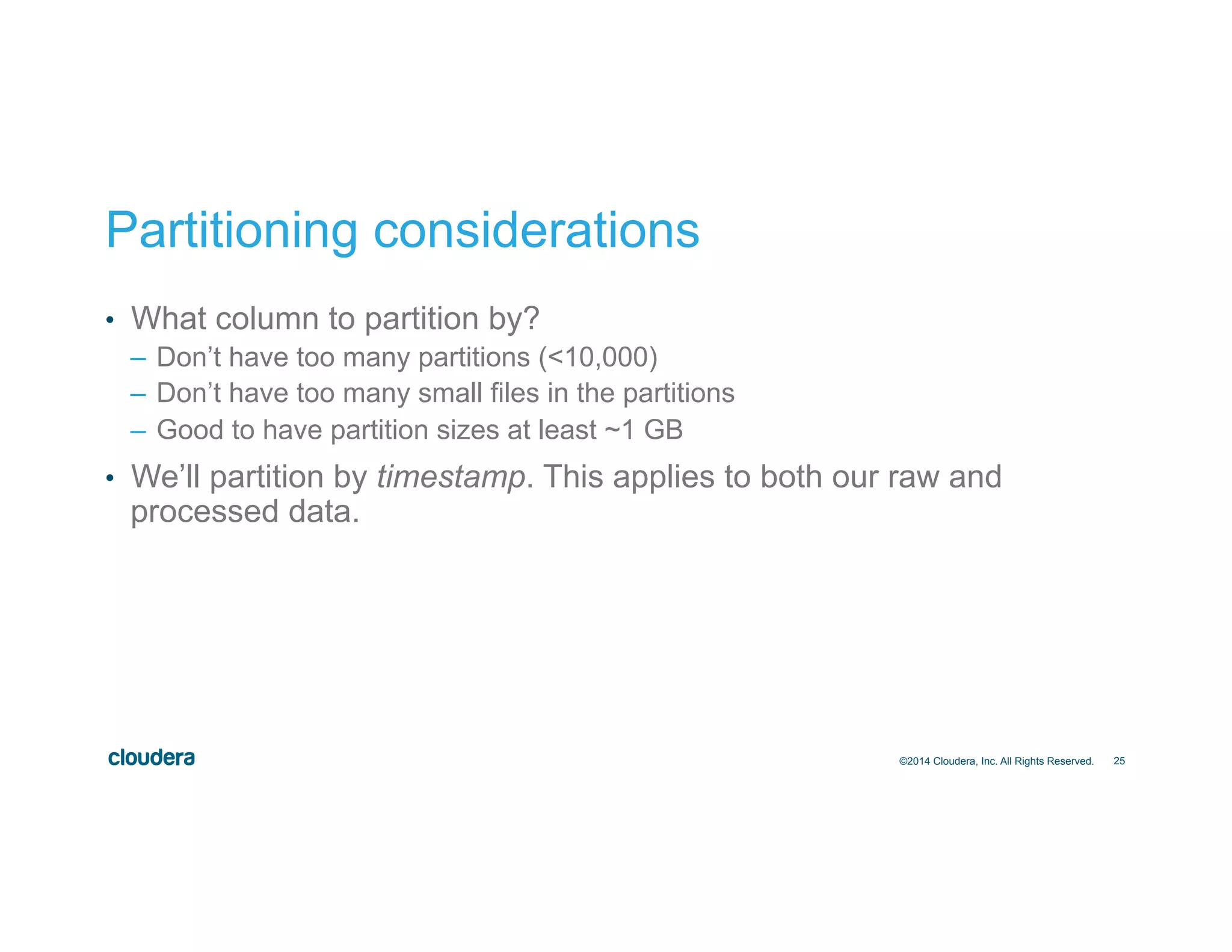 25
Partitioning considerations
•  What column to partition by?
–  Don’t have too many partitions (<10,000)
–  Don’t have too many small files in the partitions
–  Good to have partition sizes at least ~1 GB
•  We’ll partition by timestamp. This applies to both our raw and
processed data.
©2014 Cloudera, Inc. All Rights Reserved.
 