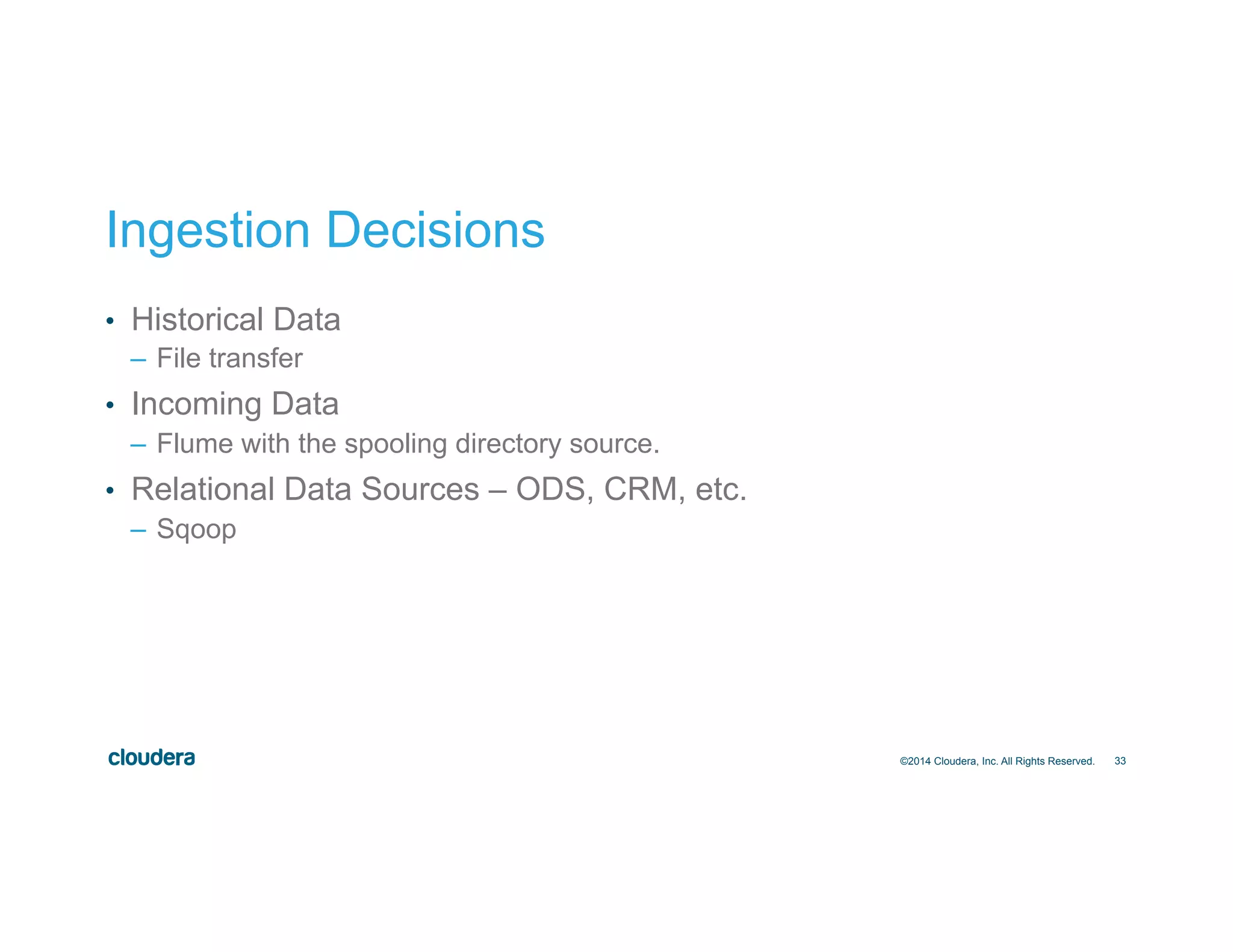 33
Ingestion Decisions
•  Historical Data
–  File transfer
•  Incoming Data
–  Flume with the spooling directory source.
•  Relational Data Sources – ODS, CRM, etc.
–  Sqoop
©2014 Cloudera, Inc. All Rights Reserved.
 