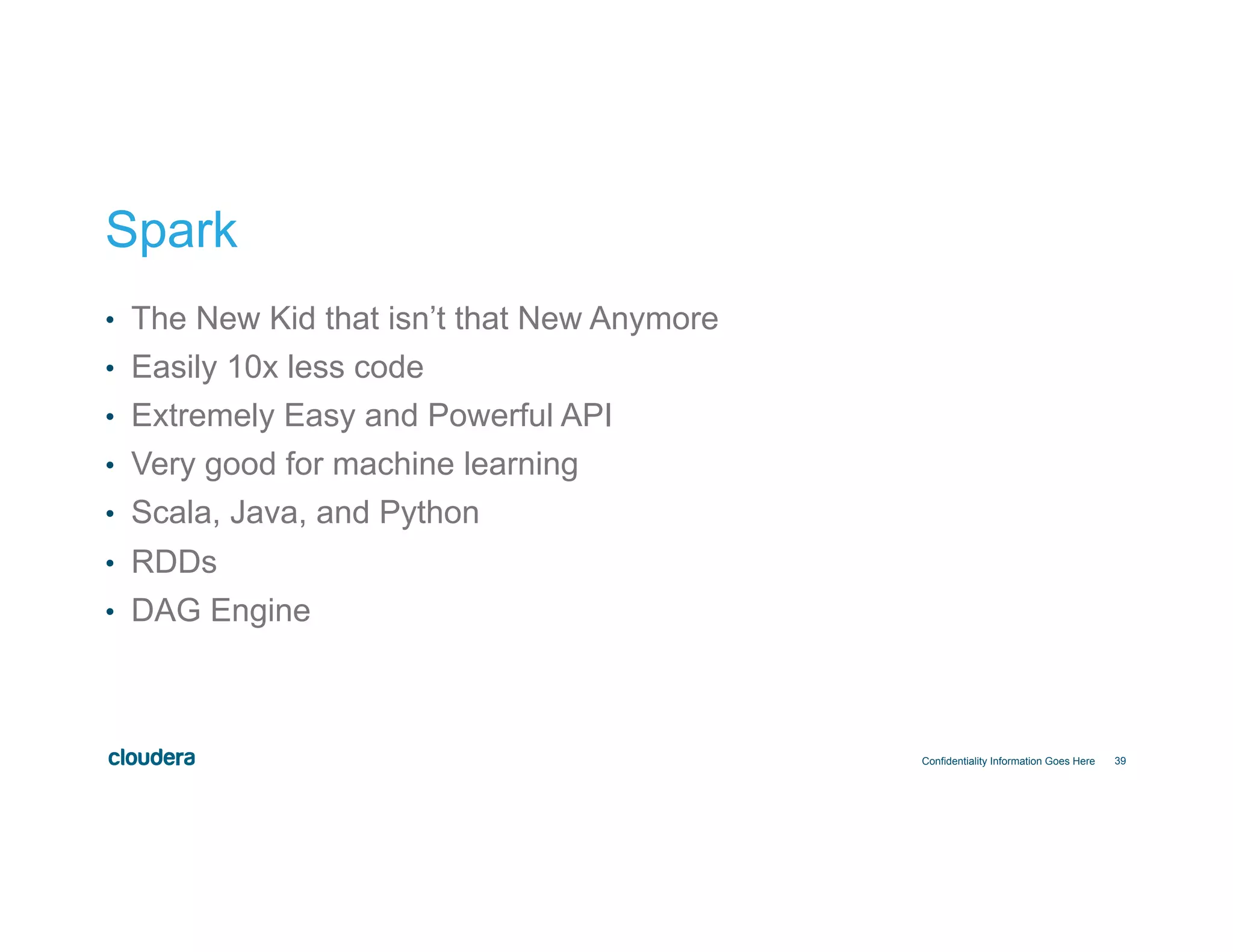 39
Spark
•  The New Kid that isn’t that New Anymore
•  Easily 10x less code
•  Extremely Easy and Powerful API
•  Very good for machine learning
•  Scala, Java, and Python
•  RDDs
•  DAG Engine
Confidentiality Information Goes Here
 
