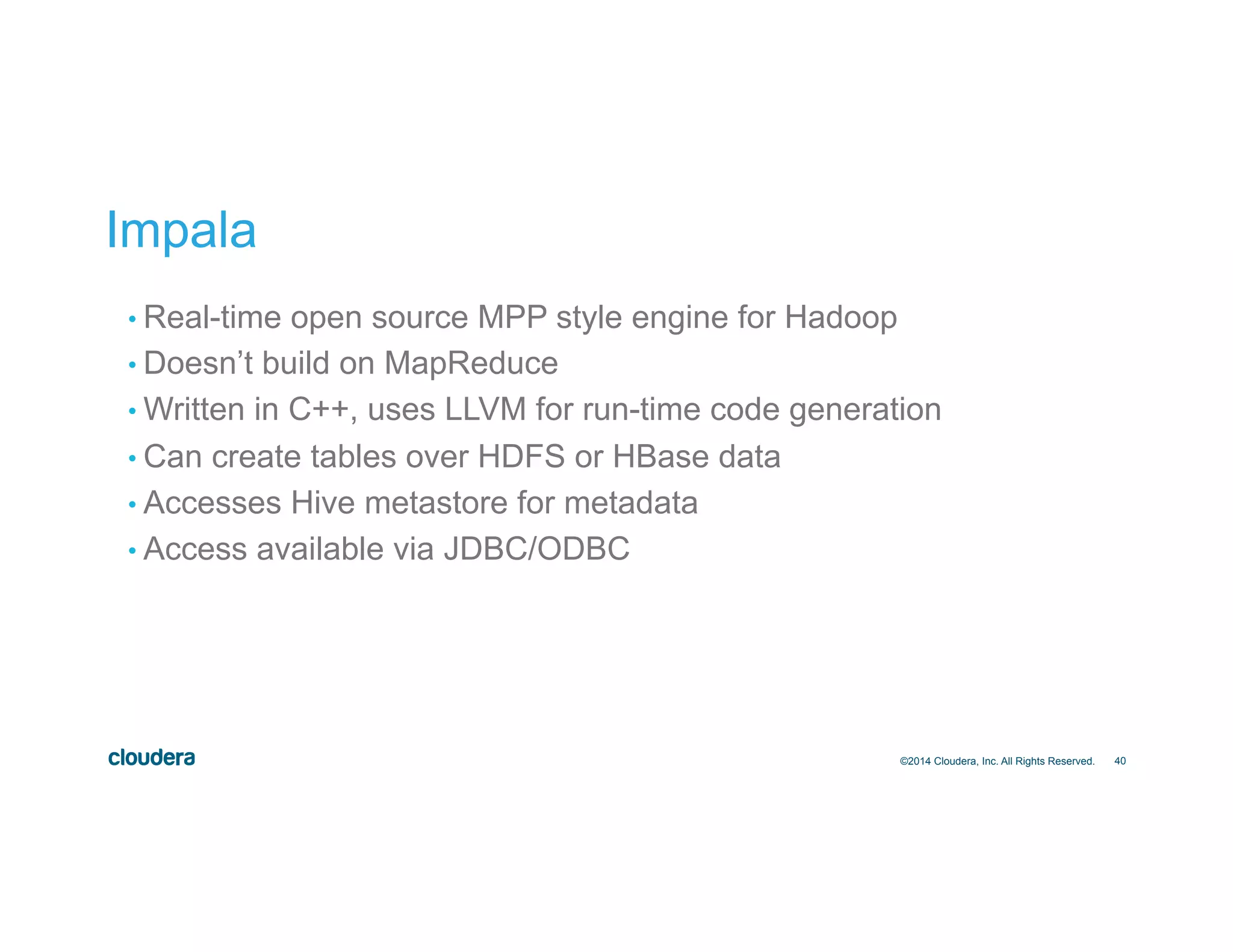 40
Impala
• Real-time open source MPP style engine for Hadoop
• Doesn’t build on MapReduce
• Written in C++, uses LLVM for run-time code generation
• Can create tables over HDFS or HBase data
• Accesses Hive metastore for metadata
• Access available via JDBC/ODBC
©2014 Cloudera, Inc. All Rights Reserved.
 