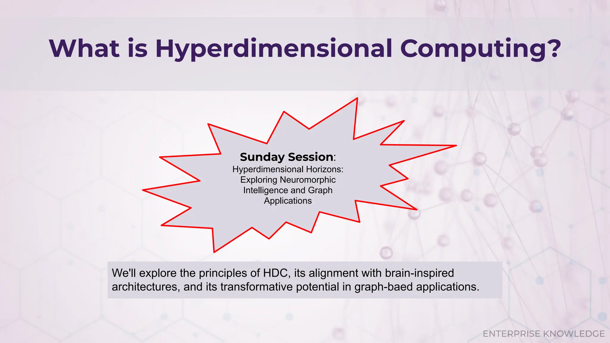 ENTERPRISE KNOWLEDGE
What is Hyperdimensional Computing?
Sunday Session:
Hyperdimensional Horizons:
Exploring Neuromorphic
Intelligence and Graph
Applications
We'll explore the principles of HDC, its alignment with brain-inspired
architectures, and its transformative potential in graph-baed applications.
 