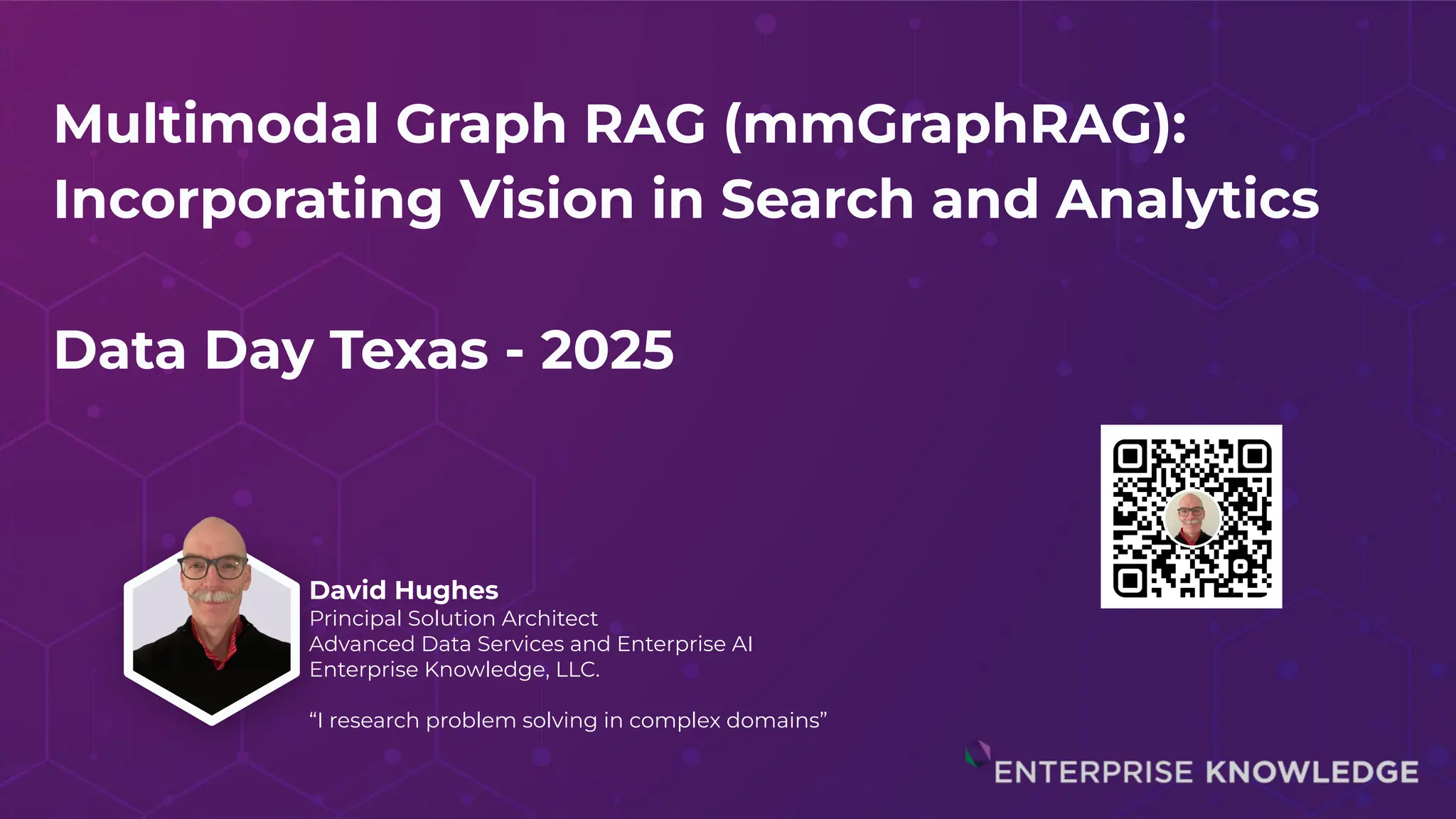 Multimodal Graph RAG (mmGraphRAG):
Incorporating Vision in Search and Analytics
Data Day Texas - 2025
David Hughes
Principal Solution Architect
Advanced Data Services and Enterprise AI
Enterprise Knowledge, LLC.
“I research problem solving in complex domains”
 