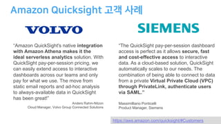 https://aws.amazon.com/quicksight/#Customers
“Amazon QuickSight's native integration
with Amazon Athena makes it the
ideal serverless analytics solution. With
QuickSight pay-per-session pricing, we
can easily extend access to interactive
dashboards across our teams and only
pay for what we use. The move from
static email reports and ad-hoc analysis
to always-available data in QuickSight
has been great!”
Anders Rahm-Nilzon
Cloud Manager, Volvo Group Connected Solutions
“The QuickSight pay-per-session dashboard
access is perfect as it allows secure, fast
and cost-effective access to interactive
data. As a cloud-based solution, QuickSight
automatically scales to our needs. The
combination of being able to connect to data
from a private Virtual Private Cloud (VPC)
through PrivateLink, authenticate users
via SAML.”
Massimilliano Ponticelli
Product Manager, Siemens
 
