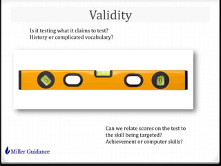 Validity
Is it testing what it claims to test?
History or complicated vocabulary?
Can we relate scores on the test to
the skill being targeted?
Achievement or computer skills?
 