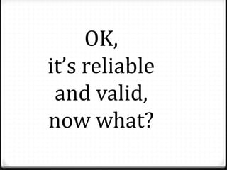 OK,
it’s reliable
and valid,
now what?
 