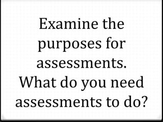 Examine the
purposes for
assessments.
What do you need
assessments to do?
 