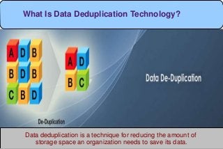 Data deduplication is a technique for reducing the amount of
storage space an organization needs to save its data.
What Is Data Deduplication Technology?
 