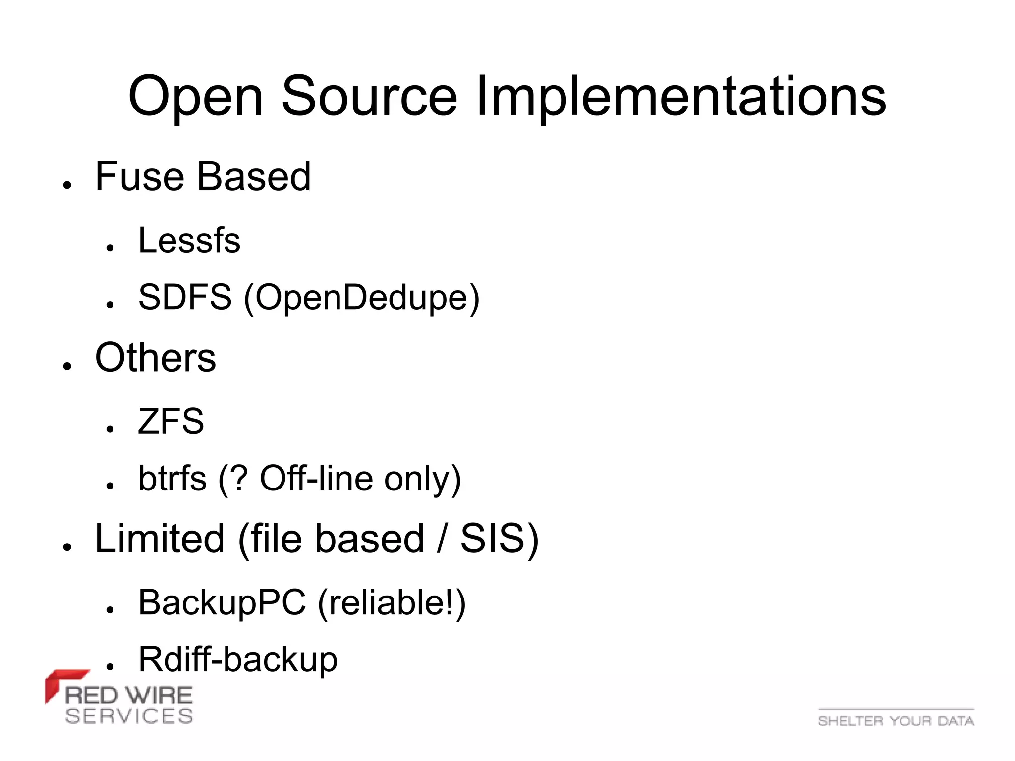 Open Source Implementations
●   Fuse Based
    ●   Lessfs
    ●   SDFS (OpenDedupe)
●   Others
    ●   ZFS
    ●   btrfs (? Off-line only)
●   Limited (file based / SIS)
    ●   BackupPC (reliable!)
    ●   Rdiff-backup
 