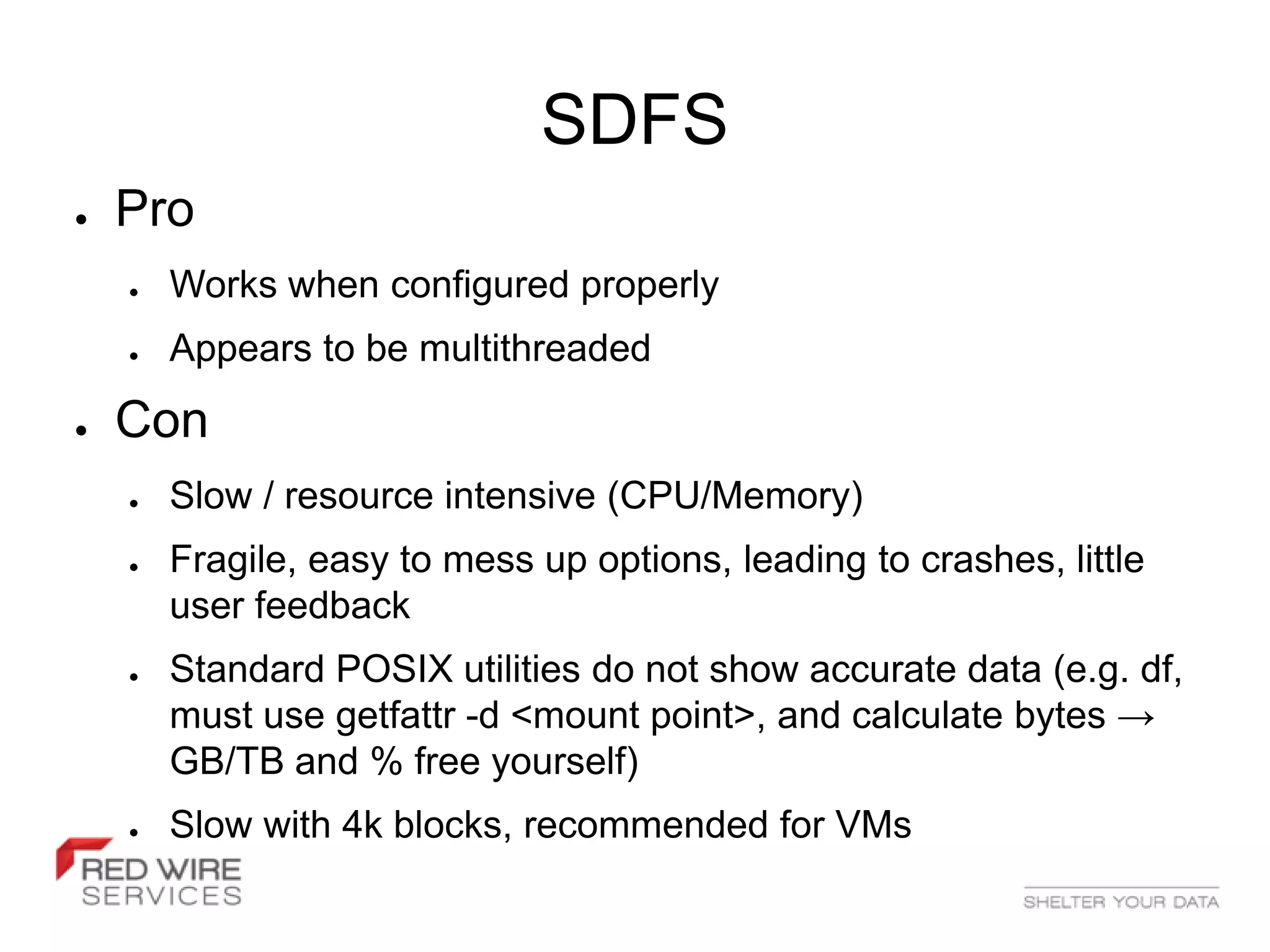 SDFS
●   Pro
    ●   Works when configured properly
    ●   Appears to be multithreaded
●   Con
    ●   Slow / resource intensive (CPU/Memory)
    ●   Fragile, easy to mess up options, leading to crashes, little
        user feedback
    ●   Standard POSIX utilities do not show accurate data (e.g. df,
        must use getfattr -d <mount point>, and calculate bytes →
        GB/TB and % free yourself)
    ●   Slow with 4k blocks, recommended for VMs
 
