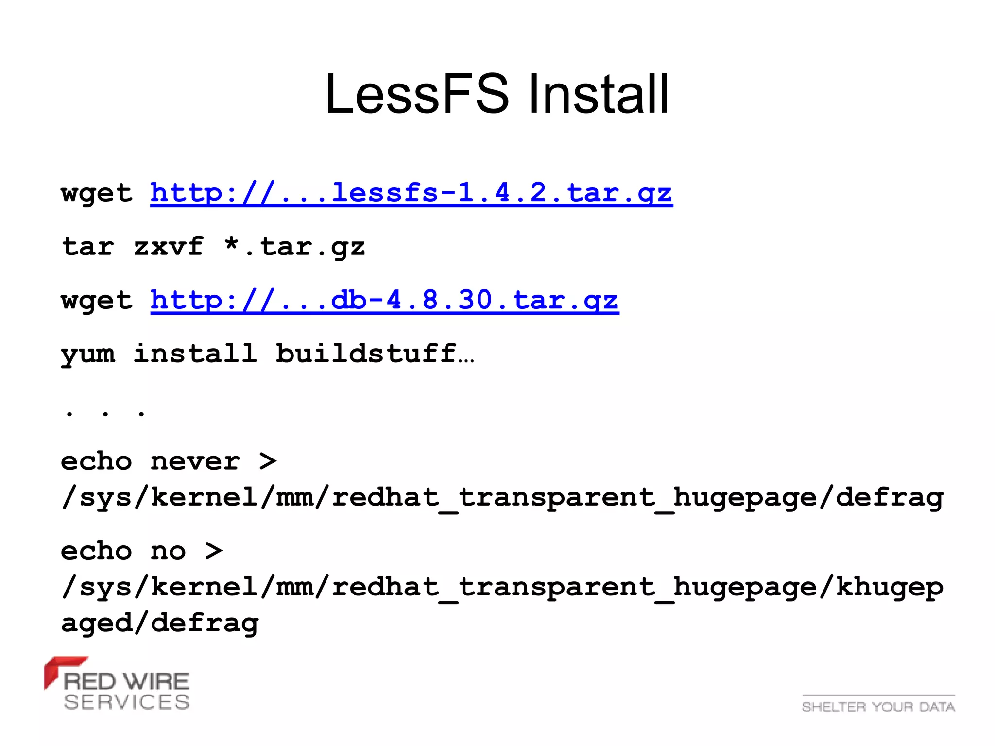 LessFS Install
wget http://...lessfs-1.4.2.tar.gz
tar zxvf *.tar.gz
wget http://...db-4.8.30.tar.gz
yum install buildstuff…
. . .
echo never >
/sys/kernel/mm/redhat_transparent_hugepage/defrag
echo no >
/sys/kernel/mm/redhat_transparent_hugepage/khugep
aged/defrag
 