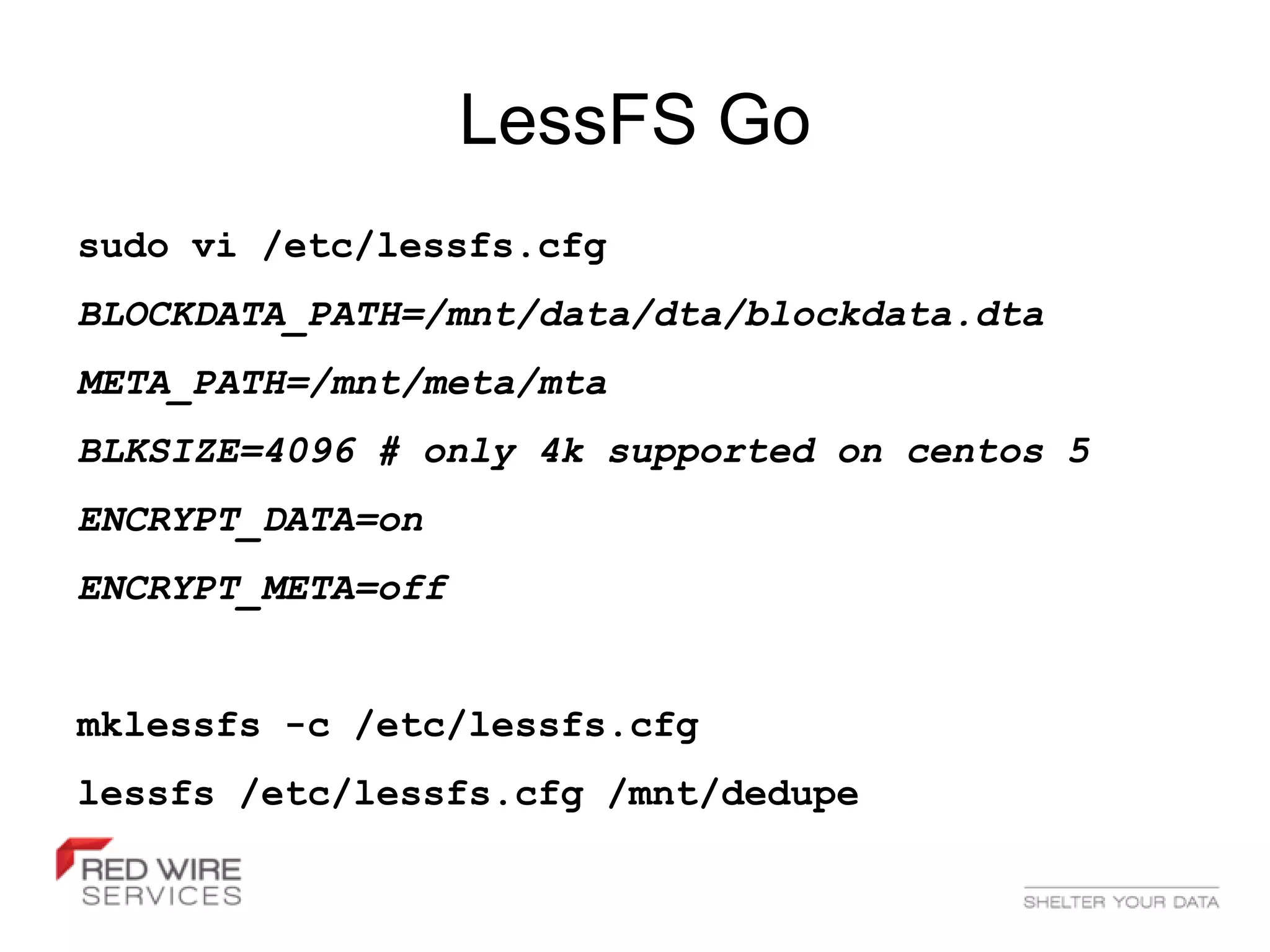 LessFS Go
sudo vi /etc/lessfs.cfg
BLOCKDATA_PATH=/mnt/data/dta/blockdata.dta
META_PATH=/mnt/meta/mta
BLKSIZE=4096 # only 4k supported on centos 5
ENCRYPT_DATA=on
ENCRYPT_META=off


mklessfs -c /etc/lessfs.cfg
lessfs /etc/lessfs.cfg /mnt/dedupe
 