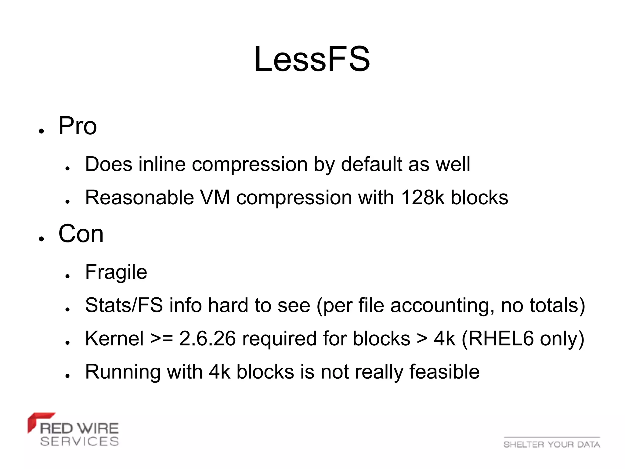 LessFS
●   Pro
    ●   Does inline compression by default as well
    ●   Reasonable VM compression with 128k blocks
●   Con
    ●   Fragile
    ●   Stats/FS info hard to see (per file accounting, no totals)
    ●   Kernel >= 2.6.26 required for blocks > 4k (RHEL6 only)
    ●   Running with 4k blocks is not really feasible
 