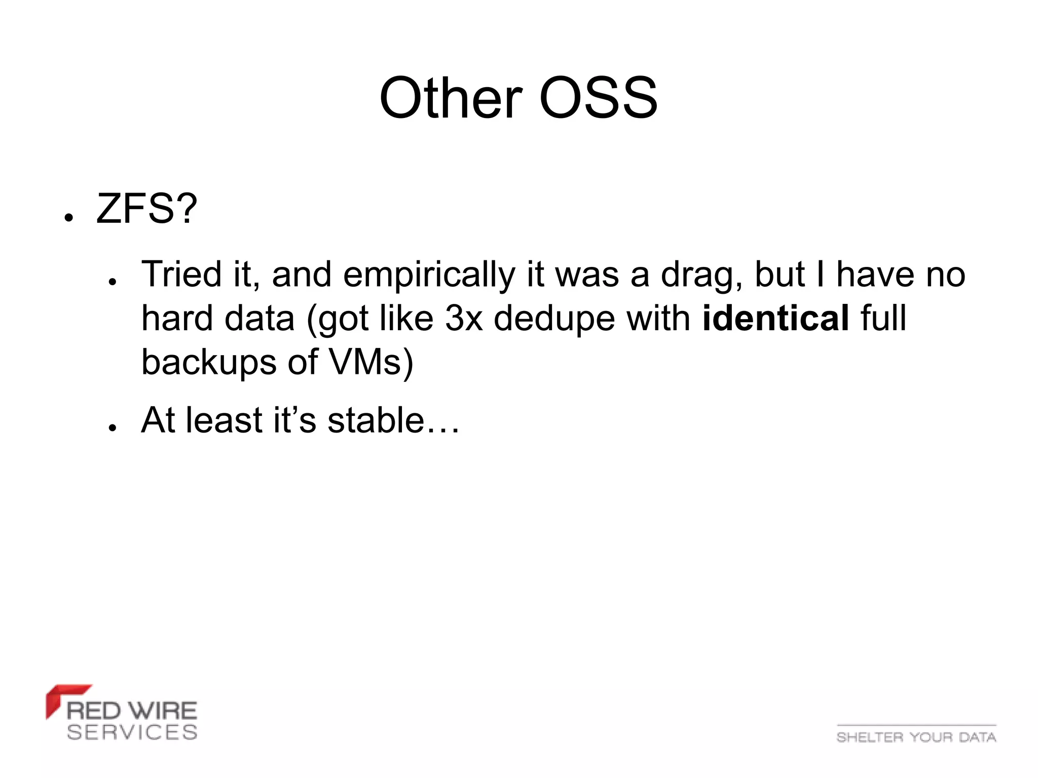 Other OSS
●   ZFS?
    ●   Tried it, and empirically it was a drag, but I have no
        hard data (got like 3x dedupe with identical full
        backups of VMs)
    ●   At least it’s stable…
 