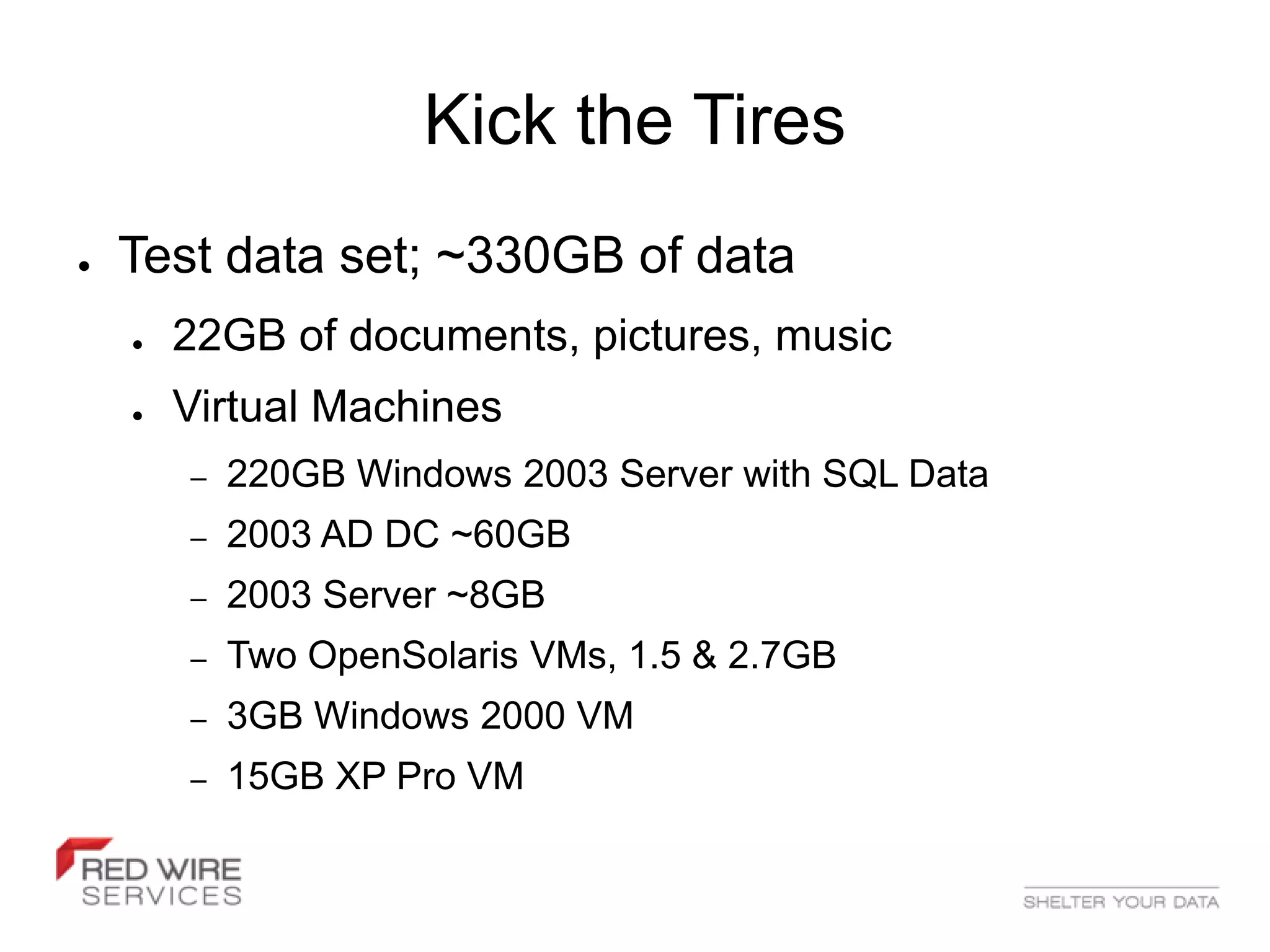 Kick the Tires
●   Test data set; ~330GB of data
    ●   22GB of documents, pictures, music
    ●   Virtual Machines
        –   220GB Windows 2003 Server with SQL Data
        –   2003 AD DC ~60GB
        –   2003 Server ~8GB
        –   Two OpenSolaris VMs, 1.5 & 2.7GB
        –   3GB Windows 2000 VM
        –   15GB XP Pro VM
 