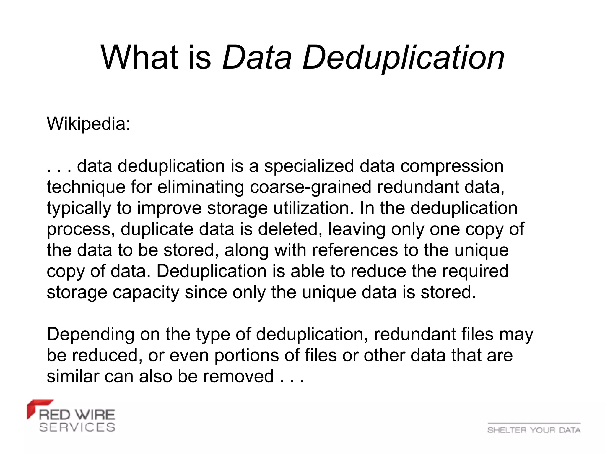 What is Data Deduplication
Wikipedia:

. . . data deduplication is a specialized data compression
technique for eliminating coarse-grained redundant data,
typically to improve storage utilization. In the deduplication
process, duplicate data is deleted, leaving only one copy of
the data to be stored, along with references to the unique
copy of data. Deduplication is able to reduce the required
storage capacity since only the unique data is stored.

Depending on the type of deduplication, redundant files may
be reduced, or even portions of files or other data that are
similar can also be removed . . .
 