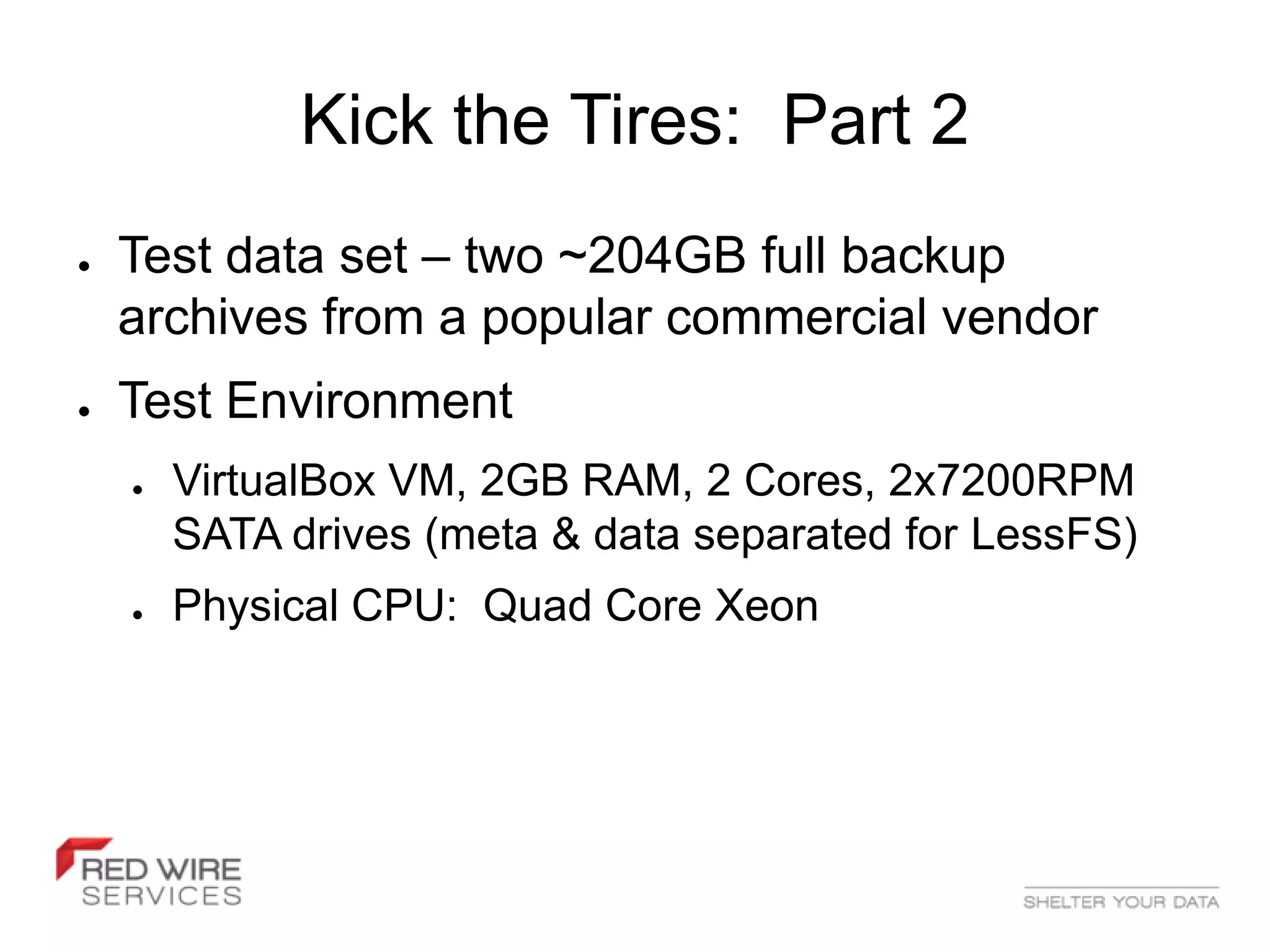 Kick the Tires: Part 2
●   Test data set – two ~204GB full backup
    archives from a popular commercial vendor
●   Test Environment
    ●   VirtualBox VM, 2GB RAM, 2 Cores, 2x7200RPM
        SATA drives (meta & data separated for LessFS)
    ●   Physical CPU: Quad Core Xeon
 