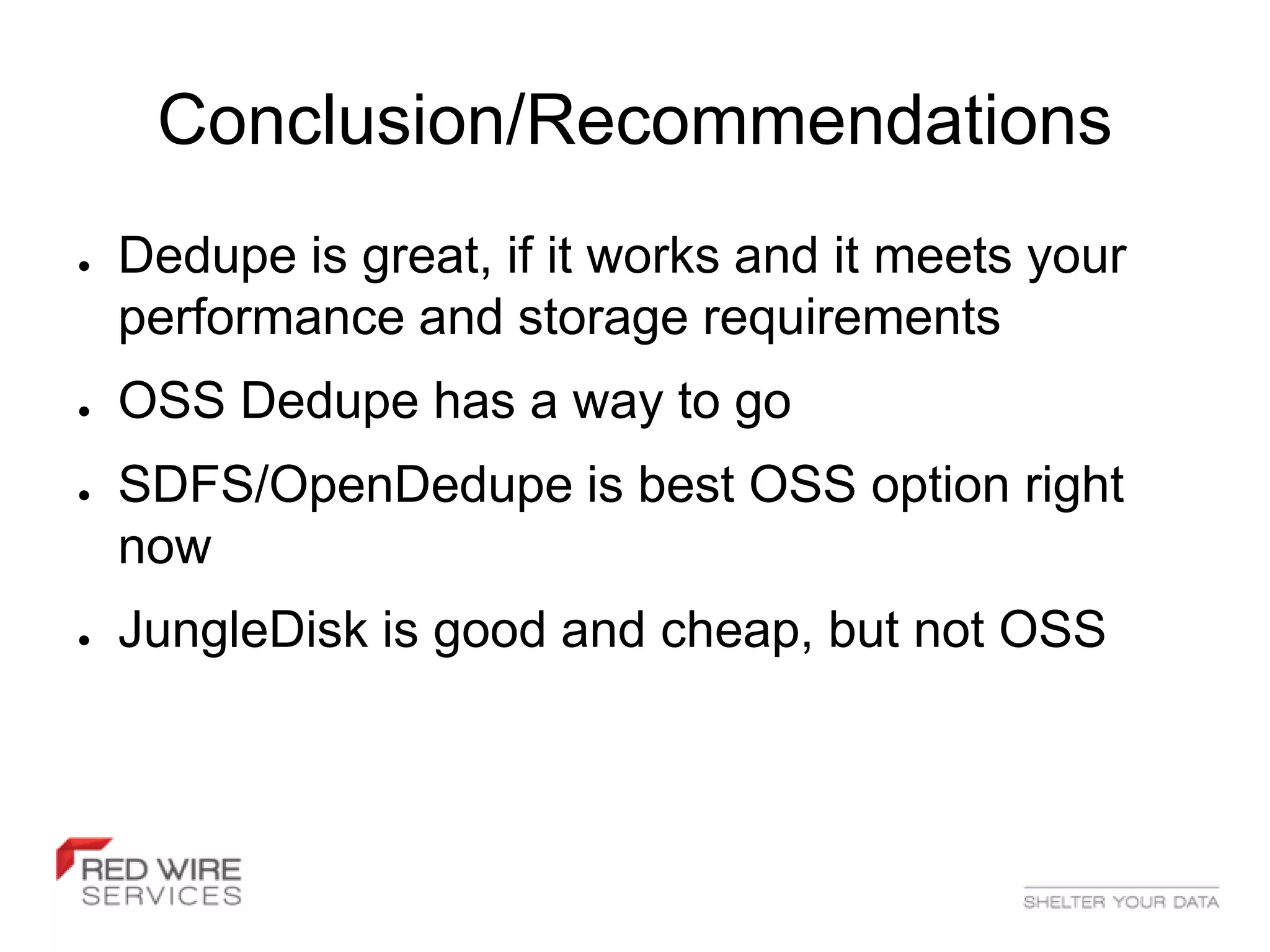 Conclusion/Recommendations
●   Dedupe is great, if it works and it meets your
    performance and storage requirements
●   OSS Dedupe has a way to go
●   SDFS/OpenDedupe is best OSS option right
    now
●   JungleDisk is good and cheap, but not OSS
 