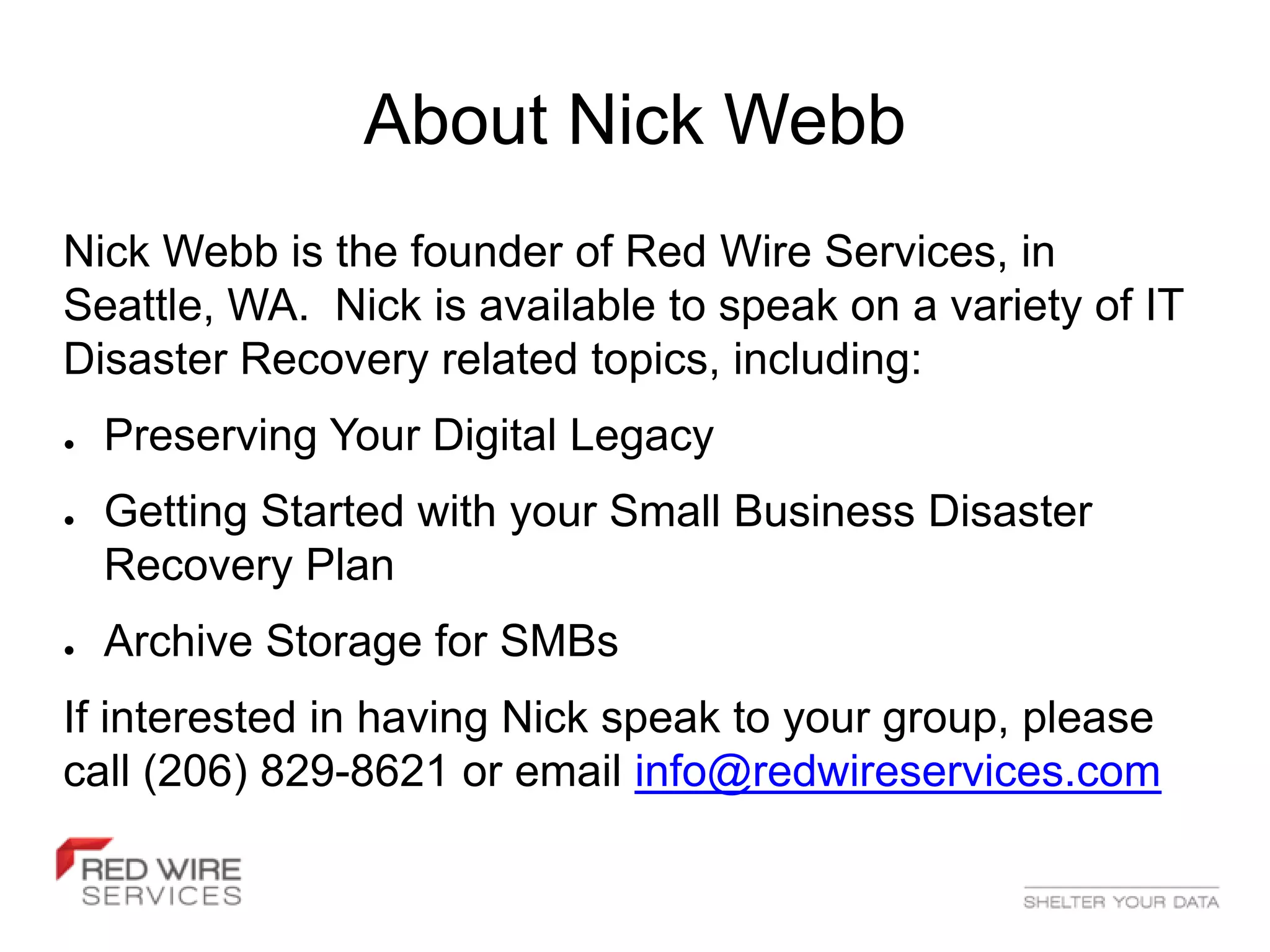 About Nick Webb
Nick Webb is the founder of Red Wire Services, in
Seattle, WA. Nick is available to speak on a variety of IT
Disaster Recovery related topics, including:
●   Preserving Your Digital Legacy
●   Getting Started with your Small Business Disaster
    Recovery Plan
●   Archive Storage for SMBs
If interested in having Nick speak to your group, please
call (206) 829-8621 or email info@redwireservices.com
 