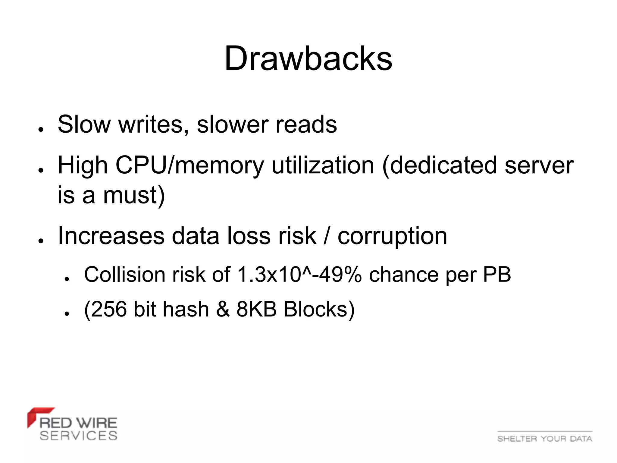 Drawbacks
●   Slow writes, slower reads
●   High CPU/memory utilization (dedicated server
    is a must)
●   Increases data loss risk / corruption
    ●   Collision risk of 1.3x10^-49% chance per PB
    ●   (256 bit hash & 8KB Blocks)
 