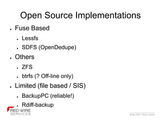 Open Source Implementations
●   Fuse Based
    ●   Lessfs
    ●   SDFS (OpenDedupe)
●   Others
    ●   ZFS
    ●   btrfs (? Off-line only)
●   Limited (file based / SIS)
    ●   BackupPC (reliable!)
    ●   Rdiff-backup
 
