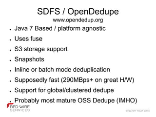 SDFS / OpenDedupe
                 www.opendedup.org
●   Java 7 Based / platform agnostic
●   Uses fuse
●   S3 storage support
●   Snapshots
●   Inline or batch mode deduplication
●   Supposedly fast (290MBps+ on great H/W)
●   Support for global/clustered dedupe
●   Probably most mature OSS Dedupe (IMHO)
 