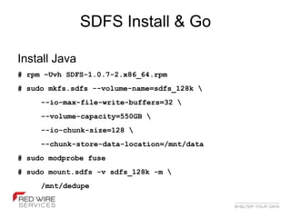 SDFS Install & Go

Install Java
# rpm –Uvh SDFS-1.0.7-2.x86_64.rpm
# sudo mkfs.sdfs --volume-name=sdfs_128k 
     --io-max-file-write-buffers=32 
     --volume-capacity=550GB 
     --io-chunk-size=128 
     --chunk-store-data-location=/mnt/data
# sudo modprobe fuse
# sudo mount.sdfs -v sdfs_128k -m 
     /mnt/dedupe
 