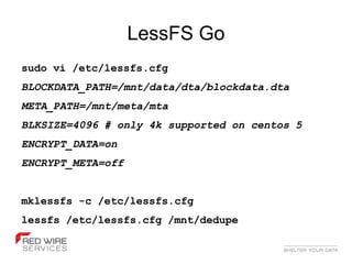 LessFS Go
sudo vi /etc/lessfs.cfg
BLOCKDATA_PATH=/mnt/data/dta/blockdata.dta
META_PATH=/mnt/meta/mta
BLKSIZE=4096 # only 4k supported on centos 5
ENCRYPT_DATA=on
ENCRYPT_META=off


mklessfs -c /etc/lessfs.cfg
lessfs /etc/lessfs.cfg /mnt/dedupe
 