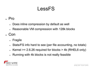 LessFS
●   Pro
    ●   Does inline compression by default as well
    ●   Reasonable VM compression with 128k blocks
●   Con
    ●   Fragile
    ●   Stats/FS info hard to see (per file accounting, no totals)
    ●   Kernel >= 2.6.26 required for blocks > 4k (RHEL6 only)
    ●   Running with 4k blocks is not really feasible
 