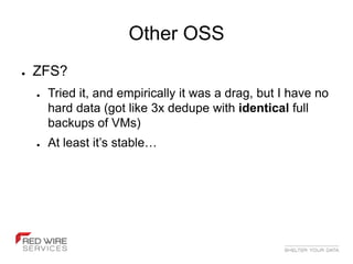Other OSS
●   ZFS?
    ●   Tried it, and empirically it was a drag, but I have no
        hard data (got like 3x dedupe with identical full
        backups of VMs)
    ●   At least it’s stable…
 