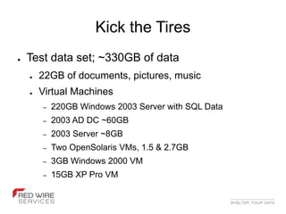 Kick the Tires
●   Test data set; ~330GB of data
    ●   22GB of documents, pictures, music
    ●   Virtual Machines
        –   220GB Windows 2003 Server with SQL Data
        –   2003 AD DC ~60GB
        –   2003 Server ~8GB
        –   Two OpenSolaris VMs, 1.5 & 2.7GB
        –   3GB Windows 2000 VM
        –   15GB XP Pro VM
 